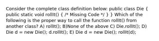 Consider the complete class definition below: public class Die ( public static void rollIt() { /* Missing Code */ ) } Which of the following is the proper way to call the function rollIt() from another class? A) rollIt(); B)None of the above C) Die.rollIt(); D) Die d = new Die(); d.rollIt(); E) Die d = new Die(); rollIt(d);