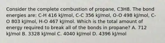 Consider the complete combustion of propane, C3H8. The bond energies are: C-H 416 kJ/mol, C-C 356 kJ/mol, O-O 498 kJ/mol, C-O 803 kJ/mol, H-O 467 kJ/mol. Which is the total amount of energy required to break all of the bonds in propane? A. 712 kJ/mol B. 3328 kJ/mol C. 4040 kJ/mol D. 4396 kJ/mol