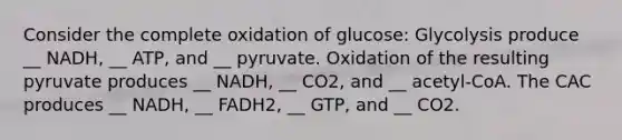 Consider the complete oxidation of glucose: Glycolysis produce __ NADH, __ ATP, and __ pyruvate. Oxidation of the resulting pyruvate produces __ NADH, __ CO2, and __ acetyl-CoA. The CAC produces __ NADH, __ FADH2, __ GTP, and __ CO2.