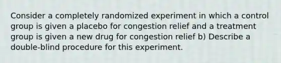 Consider a completely randomized experiment in which a control group is given a placebo for congestion relief and a treatment group is given a new drug for congestion relief b) Describe a double-blind procedure for this experiment.