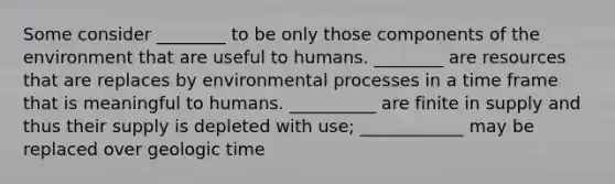 Some consider ________ to be only those components of the environment that are useful to humans. ________ are resources that are replaces by environmental processes in a time frame that is meaningful to humans. __________ are finite in supply and thus their supply is depleted with use; ____________ may be replaced over geologic time