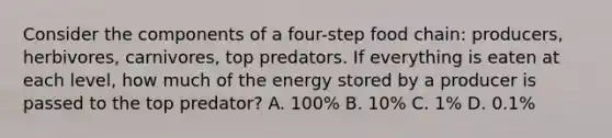 Consider the components of a four-step food chain: producers, herbivores, carnivores, top predators. If everything is eaten at each level, how much of the energy stored by a producer is passed to the top predator? A. 100% B. 10% C. 1% D. 0.1%