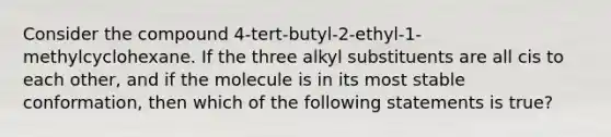 Consider the compound 4-tert-butyl-2-ethyl-1-methylcyclohexane. If the three alkyl substituents are all cis to each other, and if the molecule is in its most stable conformation, then which of the following statements is true?