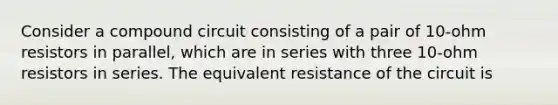 Consider a compound circuit consisting of a pair of 10-ohm resistors in parallel, which are in series with three 10-ohm resistors in series. The equivalent resistance of the circuit is