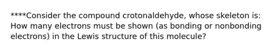 ****Consider the compound crotonaldehyde, whose skeleton is: How many electrons must be shown (as bonding or nonbonding electrons) in the Lewis structure of this molecule?