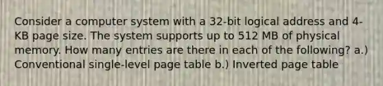 Consider a computer system with a 32-bit logical address and 4-KB page size. The system supports up to 512 MB of physical memory. How many entries are there in each of the following? a.) Conventional single-level page table b.) Inverted page table