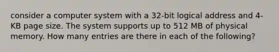 consider a computer system with a 32-bit logical address and 4-KB page size. The system supports up to 512 MB of physical memory. How many entries are there in each of the following?