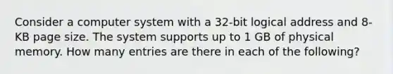 Consider a computer system with a 32-bit logical address and 8-KB page size. The system supports up to 1 GB of physical memory. How many entries are there in each of the following?