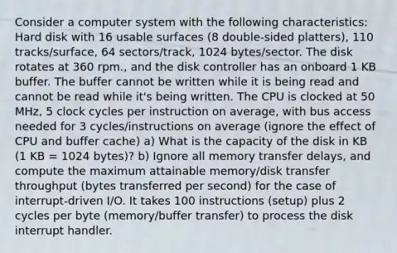 Consider a computer system with the following characteristics: Hard disk with 16 usable surfaces (8 double-sided platters), 110 tracks/surface, 64 sectors/track, 1024 bytes/sector. The disk rotates at 360 rpm., and the disk controller has an onboard 1 KB buffer. The buffer cannot be written while it is being read and cannot be read while it's being written. The CPU is clocked at 50 MHz, 5 clock cycles per instruction on average, with bus access needed for 3 cycles/instructions on average (ignore the effect of CPU and buffer cache) a) What is the capacity of the disk in KB (1 KB = 1024 bytes)? b) Ignore all memory transfer delays, and compute the maximum attainable memory/disk transfer throughput (bytes transferred per second) for the case of interrupt-driven I/O. It takes 100 instructions (setup) plus 2 cycles per byte (memory/buffer transfer) to process the disk interrupt handler.