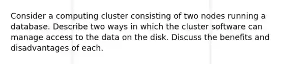 Consider a computing cluster consisting of two nodes running a database. Describe two ways in which the cluster software can manage access to the data on the disk. Discuss the benefits and disadvantages of each.