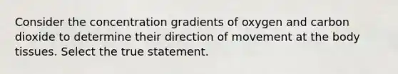 Consider the concentration gradients of oxygen and carbon dioxide to determine their direction of movement at the body tissues. Select the true statement.