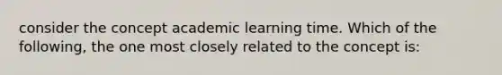 consider the concept academic learning time. Which of the following, the one most closely related to the concept is: