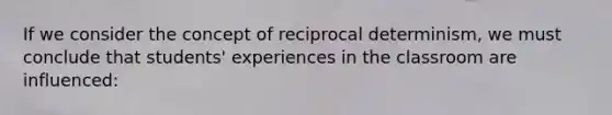 If we consider the concept of reciprocal determinism, we must conclude that students' experiences in the classroom are influenced: