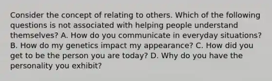 Consider the concept of relating to others. Which of the following questions is not associated with helping people understand themselves? A. How do you communicate in everyday situations? B. How do my genetics impact my appearance? C. How did you get to be the person you are today? D. Why do you have the personality you exhibit?