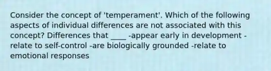 Consider the concept of 'temperament'. Which of the following aspects of individual differences are not associated with this concept? Differences that ____ -appear early in development -relate to self-control -are biologically grounded -relate to emotional responses