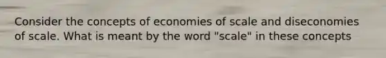 Consider the concepts of economies of scale and diseconomies of scale. What is meant by the word "scale" in these concepts