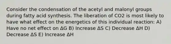 Consider the condensation of the acetyl and malonyl groups during fatty acid synthesis. The liberation of CO2 is most likely to have what effect on the energetics of this individual reaction: A) Have no net effect on ΔG B) Increase ΔS C) Decrease ΔH D) Decrease ΔS E) Increase ΔH