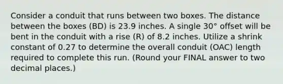 Consider a conduit that runs between two boxes. The distance between the boxes (BD) is 23.9 inches. A single 30° offset will be bent in the conduit with a rise (R) of 8.2 inches. Utilize a shrink constant of 0.27 to determine the overall conduit (OAC) length required to complete this run. (Round your FINAL answer to two decimal places.)