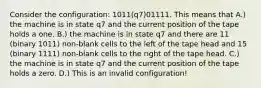 Consider the configuration: 1011(q7)01111. This means that A.) the machine is in state q7 and the current position of the tape holds a one. B.) the machine is in state q7 and there are 11 (binary 1011) non-blank cells to the left of the tape head and 15 (binary 1111) non-blank cells to the right of the tape head. C.) the machine is in state q7 and the current position of the tape holds a zero. D.) This is an invalid configuration!