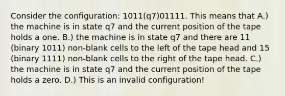 Consider the configuration: 1011(q7)01111. This means that A.) the machine is in state q7 and the current position of the tape holds a one. B.) the machine is in state q7 and there are 11 (binary 1011) non-blank cells to the left of the tape head and 15 (binary 1111) non-blank cells to the right of the tape head. C.) the machine is in state q7 and the current position of the tape holds a zero. D.) This is an invalid configuration!