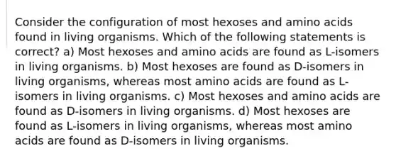 Consider the configuration of most hexoses and amino acids found in living organisms. Which of the following statements is correct? a) Most hexoses and amino acids are found as L-isomers in living organisms. b) Most hexoses are found as D-isomers in living organisms, whereas most amino acids are found as L-isomers in living organisms. c) Most hexoses and amino acids are found as D-isomers in living organisms. d) Most hexoses are found as L-isomers in living organisms, whereas most amino acids are found as D-isomers in living organisms.