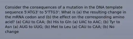 Consider the consequences of a mutation in the DNA template sequence 5'ATG3' to 5'TTG3': What is (a) the resulting change in the mRNA codon and (b) the effect on the corresponding amino acid? (a) CAU to CAA; (b) His to Gln (a) UAC to AAC; (b) Tyr to Asn (a) AUG to UUG; (b) Met to Leu (a) CAU to CAA; (b) No change