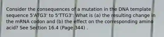 Consider the consequences of a mutation in the DNA template sequence 5'ATG3' to 5'TTG3': What is (a) the resulting change in the mRNA codon and (b) the effect on the corresponding amino acid? See Section 16.4 (Page 344) .