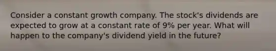 Consider a constant growth company. The stock's dividends are expected to grow at a constant rate of 9% per year. What will happen to the company's dividend yield in the future?