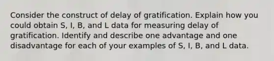 Consider the construct of delay of gratification. Explain how you could obtain S, I, B, and L data for measuring delay of gratification. Identify and describe one advantage and one disadvantage for each of your examples of S, I, B, and L data.