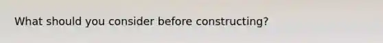 What should you consider before constructing?