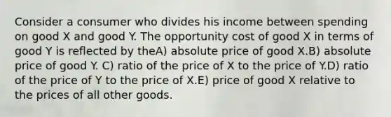 Consider a consumer who divides his income between spending on good X and good Y. The opportunity cost of good X in terms of good Y is reflected by theA) absolute price of good X.B) absolute price of good Y. C) ratio of the price of X to the price of Y.D) ratio of the price of Y to the price of X.E) price of good X relative to the prices of all other goods.