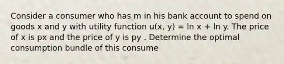 Consider a consumer who has m in his bank account to spend on goods x and y with utility function u(x, y) = ln x + ln y. The price of x is px and the price of y is py . Determine the optimal consumption bundle of this consume