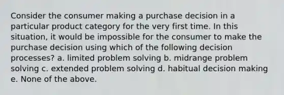 Consider the consumer making a purchase decision in a particular product category for the very first time. In this situation, it would be impossible for the consumer to make the purchase decision using which of the following decision processes? a. limited problem solving b. midrange problem solving c. extended problem solving d. habitual decision making e. None of the above.