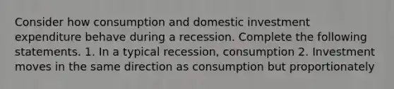 Consider how consumption and domestic investment expenditure behave during a recession. Complete the following statements. 1. In a typical recession, consumption 2. Investment moves in the same direction as consumption but proportionately