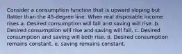 Consider a consumption function that is upward sloping but flatter than the 45-degree line. When real disposable income rises a. Desired consumption will fall and saving will rise. b. Desired consumption will rise and saving will fall. c. Desired consumption and saving will both rise. d. Desired consumption remains constant. e. saving remains constant.