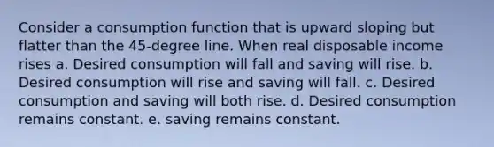 Consider a consumption function that is upward sloping but flatter than the 45-degree line. When real disposable income rises a. Desired consumption will fall and saving will rise. b. Desired consumption will rise and saving will fall. c. Desired consumption and saving will both rise. d. Desired consumption remains constant. e. saving remains constant.