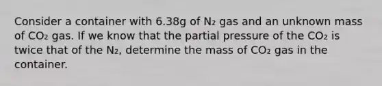 Consider a container with 6.38g of N₂ gas and an unknown mass of CO₂ gas. If we know that the partial pressure of the CO₂ is twice that of the N₂, determine the mass of CO₂ gas in the container.