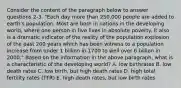 Consider the content of the paragraph below to answer questions 2-3. "Each day more than 250,000 people are added to earth's population. Most are born in nations in the developing world, where one person in five lives in absolute poverty. It also is a dramatic indicator of the reality of the population explosion of the past 200 years which has been witness to a population increase from under 1 billion in 1700 to well over 6 billion in 2000." Based on the information in the above paragraph, what is a characteristic of the developing world? A. low birthrates B. low death rates C. low birth, but high death rates D. high total fertility rates (TFR) E. high death rates, but low birth rates