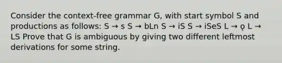 Consider the context-free grammar G, with start symbol S and productions as follows: S → s S → bLn S → iS S → iSeS L → ǫ L → LS Prove that G is ambiguous by giving two different leftmost derivations for some string.