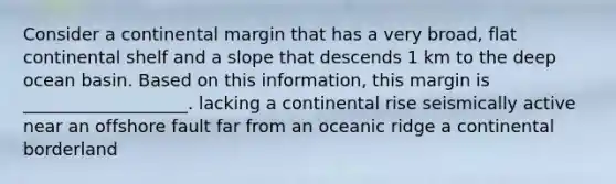 Consider a continental margin that has a very broad, flat continental shelf and a slope that descends 1 km to the deep ocean basin. Based on this information, this margin is ___________________. lacking a continental rise seismically active near an offshore fault far from an oceanic ridge a continental borderland