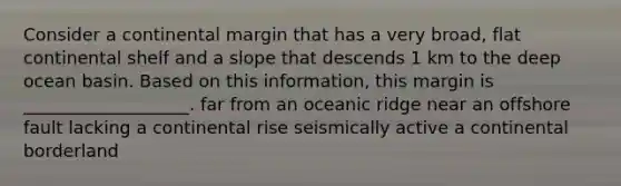 Consider a continental margin that has a very broad, flat continental shelf and a slope that descends 1 km to the deep ocean basin. Based on this information, this margin is ___________________. far from an oceanic ridge near an offshore fault lacking a continental rise seismically active a continental borderland