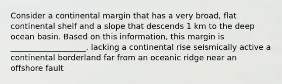 Consider a continental margin that has a very broad, flat continental shelf and a slope that descends 1 km to the deep ocean basin. Based on this information, this margin is ___________________. lacking a continental rise seismically active a continental borderland far from an oceanic ridge near an offshore fault