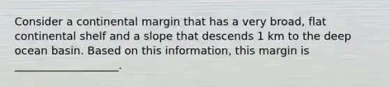 Consider a continental margin that has a very broad, flat continental shelf and a slope that descends 1 km to the deep ocean basin. Based on this information, this margin is ___________________.