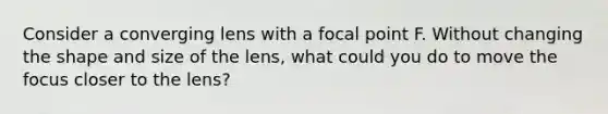 Consider a converging lens with a focal point F. Without changing the shape and size of the lens, what could you do to move the focus closer to the lens?