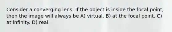 Consider a converging lens. If the object is inside the focal point, then the image will always be A) virtual. B) at the focal point. C) at infinity. D) real.