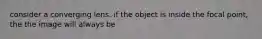 consider a converging lens. if the object is inside the focal point, the the image will always be