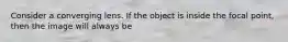 Consider a converging lens. If the object is inside the focal point, then the image will always be