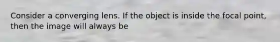 Consider a converging lens. If the object is inside the focal point, then the image will always be