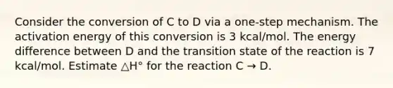 Consider the conversion of C to D via a one-step mechanism. The activation energy of this conversion is 3 kcal/mol. The energy difference between D and the transition state of the reaction is 7 kcal/mol. Estimate △H° for the reaction C → D.