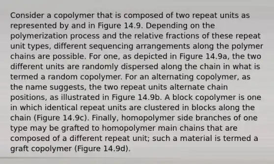 Consider a copolymer that is composed of two repeat units as represented by and in Figure 14.9. Depending on the polymerization process and the relative fractions of these repeat unit types, different sequencing arrangements along the polymer chains are possible. For one, as depicted in Figure 14.9a, the two different units are randomly dispersed along the chain in what is termed a random copolymer. For an alternating copolymer, as the name suggests, the two repeat units alternate chain positions, as illustrated in Figure 14.9b. A block copolymer is one in which identical repeat units are clustered in blocks along the chain (Figure 14.9c). Finally, homopolymer side branches of one type may be grafted to homopolymer main chains that are composed of a different repeat unit; such a material is termed a graft copolymer (Figure 14.9d).